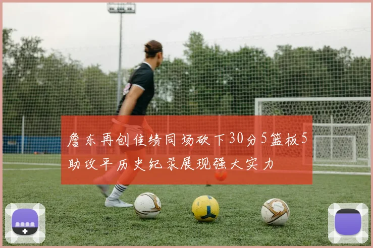 詹东再创佳绩同场砍下30分5篮板5助攻平历史纪录展现强大实力