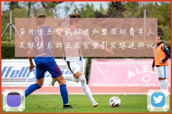 黄开俊王智诚租借加盟深圳青年人足球俱乐部正式官宣引发球迷热议