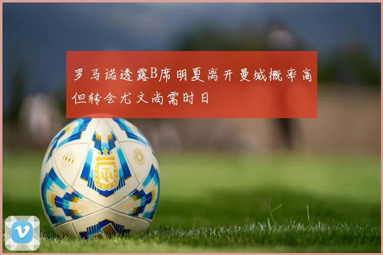罗马诺透露B席明夏离开曼城概率高但转会尤文尚需时日