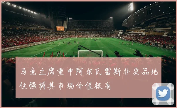 马竞主席重申阿尔瓦雷斯非卖品地位强调其市场价值极高