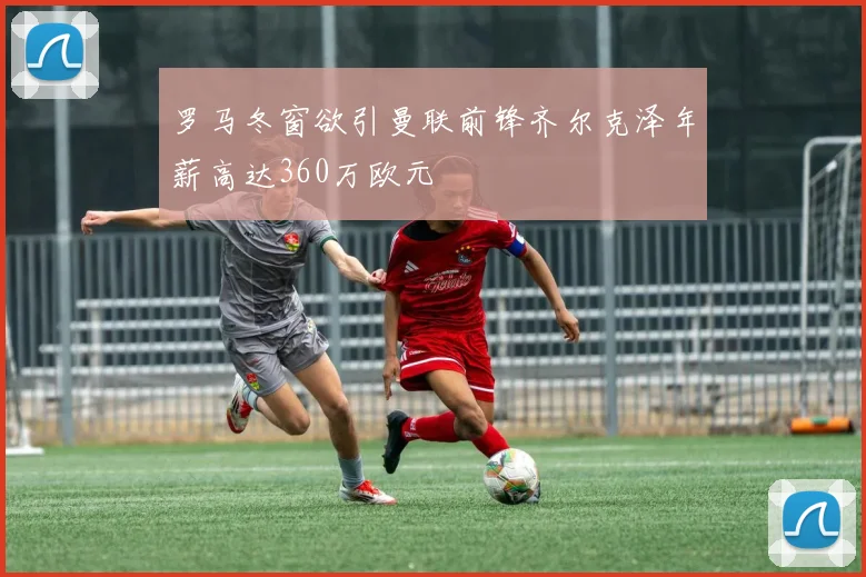 罗马冬窗欲引曼联前锋齐尔克泽年薪高达360万欧元