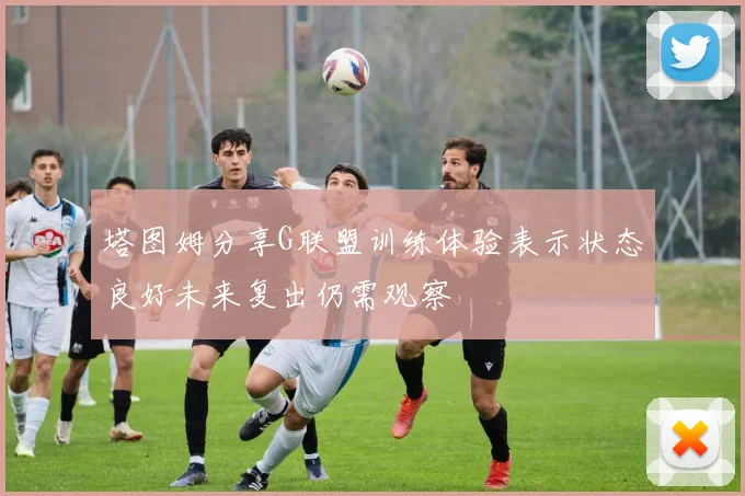 塔图姆分享G联盟训练体验表示状态良好未来复出仍需观察