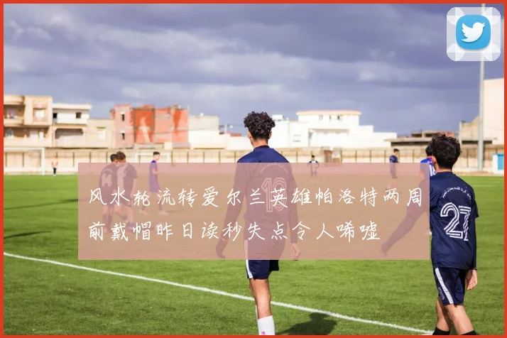 风水轮流转爱尔兰英雄帕洛特两周前戴帽昨日读秒失点令人唏嘘
