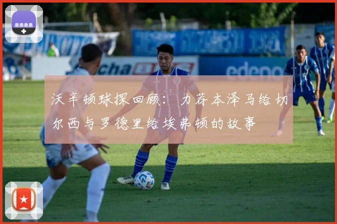 沃辛顿球探回顾：力荐本泽马给切尔西与罗德里给埃弗顿的故事