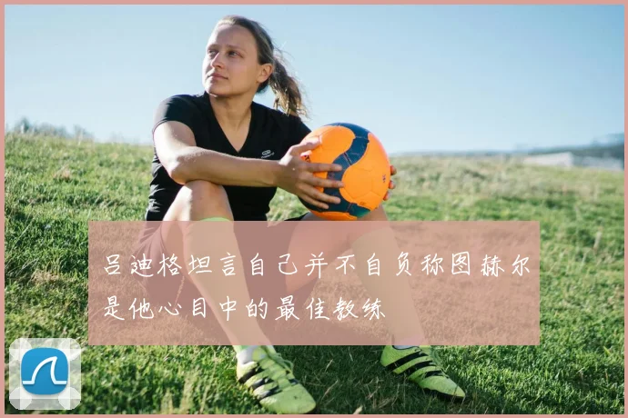 吕迪格坦言自己并不自负称图赫尔是他心目中的最佳教练