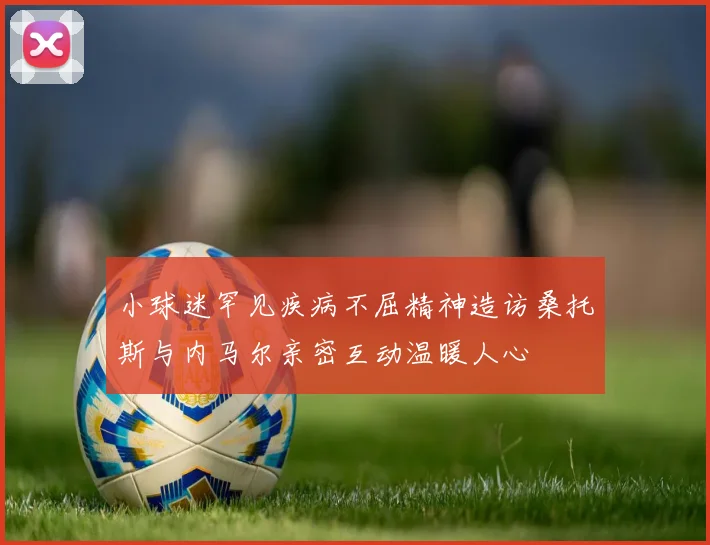 小球迷罕见疾病不屈精神造访桑托斯与内马尔亲密互动温暖人心