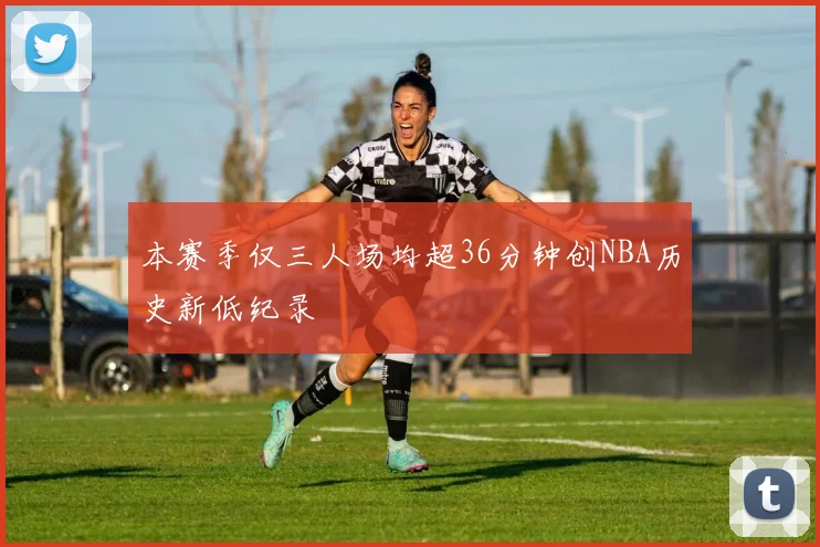 本赛季仅三人场均超36分钟创NBA历史新低纪录
