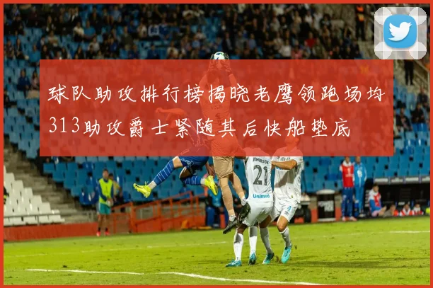 球队助攻排行榜揭晓老鹰领跑场均313助攻爵士紧随其后快船垫底