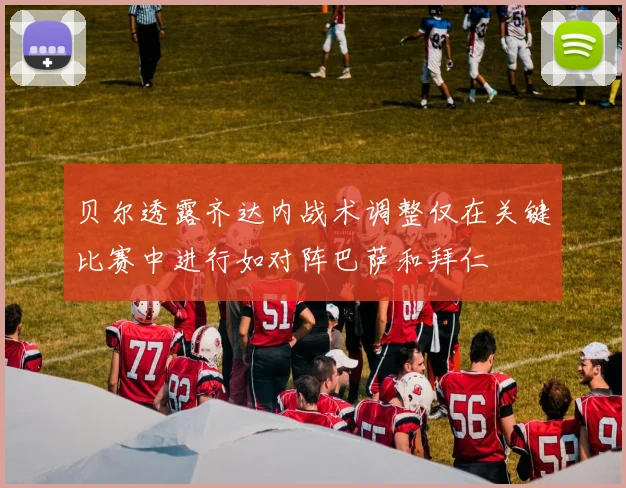 贝尔透露齐达内战术调整仅在关键比赛中进行如对阵巴萨和拜仁
