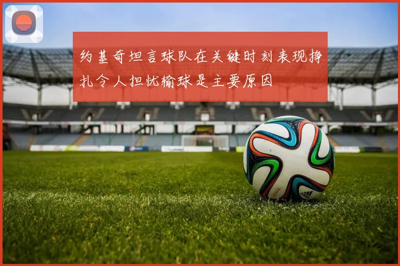 约基奇坦言球队在关键时刻表现挣扎令人担忧输球是主要原因