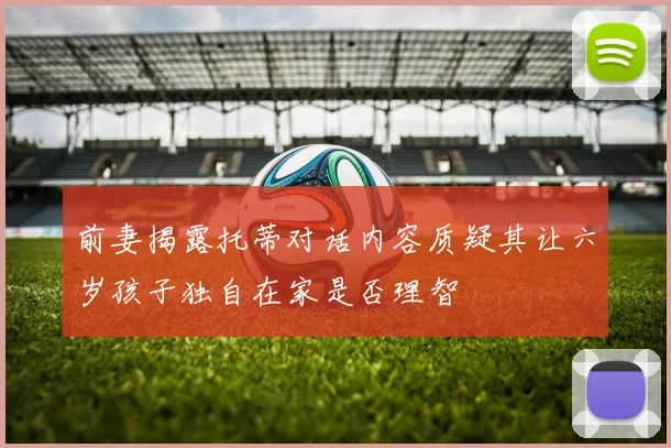 前妻揭露托蒂对话内容质疑其让六岁孩子独自在家是否理智