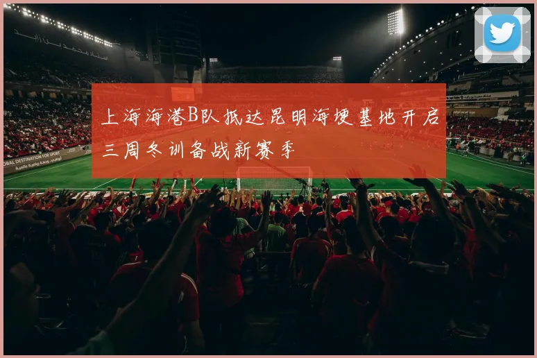 上海海港B队抵达昆明海埂基地开启三周冬训备战新赛季