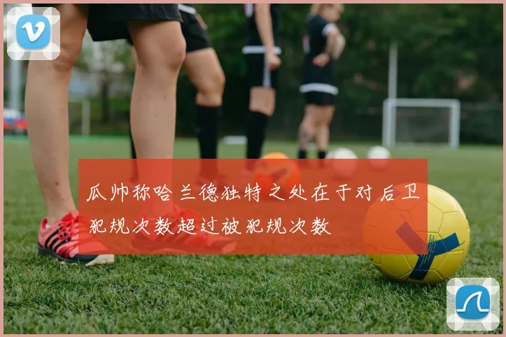 瓜帅称哈兰德独特之处在于对后卫犯规次数超过被犯规次数